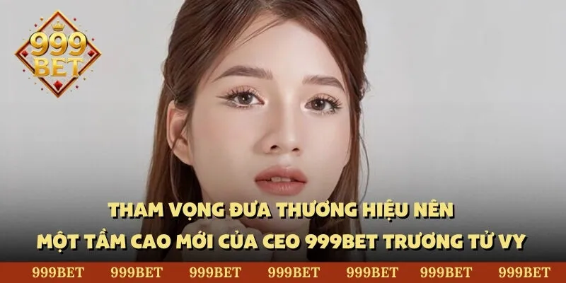 Tham vọng đưa thương hiệu nên một tầm cao mới của CEO 999BET Trương Tử Vy